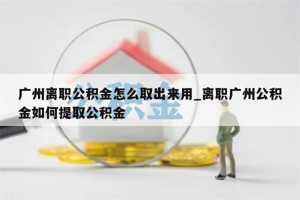 广州离职公积金怎么取出来用_离职广州公积金如何提取公积金